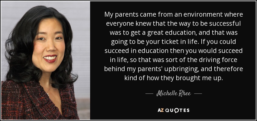 My parents came from an environment where everyone knew that the way to be successful was to get a great education, and that was going to be your ticket in life. If you could succeed in education then you would succeed in life, so that was sort of the driving force behind my parents' upbringing, and therefore kind of how they brought me up. - Michelle Rhee