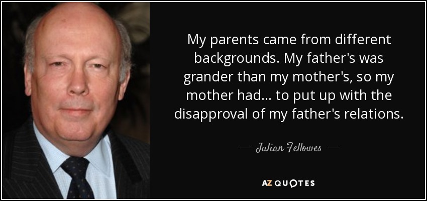 My parents came from different backgrounds. My father's was grander than my mother's, so my mother had... to put up with the disapproval of my father's relations. - Julian Fellowes