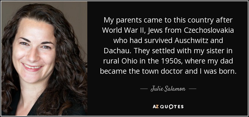 My parents came to this country after World War II, Jews from Czechoslovakia who had survived Auschwitz and Dachau. They settled with my sister in rural Ohio in the 1950s, where my dad became the town doctor and I was born. - Julie Salamon