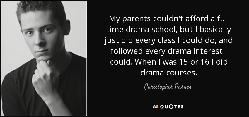 My parents couldn't afford a full time drama school, but I basically just did every class I could do, and followed every drama interest I could. When I was 15 or 16 I did drama courses. - Christopher Parker