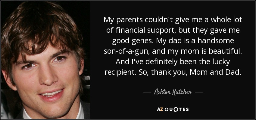 My parents couldn't give me a whole lot of financial support, but they gave me good genes. My dad is a handsome son-of-a-gun, and my mom is beautiful. And I've definitely been the lucky recipient. So, thank you, Mom and Dad. - Ashton Kutcher