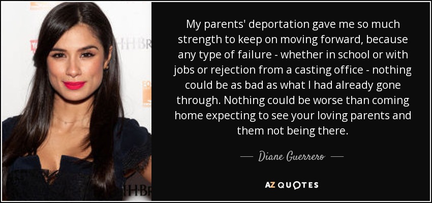 My parents' deportation gave me so much strength to keep on moving forward, because any type of failure - whether in school or with jobs or rejection from a casting office - nothing could be as bad as what I had already gone through. Nothing could be worse than coming home expecting to see your loving parents and them not being there. - Diane Guerrero