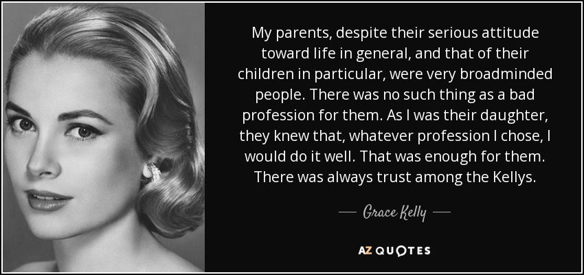 My parents, despite their serious attitude toward life in general, and that of their children in particular, were very broadminded people. There was no such thing as a bad profession for them. As I was their daughter, they knew that, whatever profession I chose, I would do it well. That was enough for them. There was always trust among the Kellys. - Grace Kelly