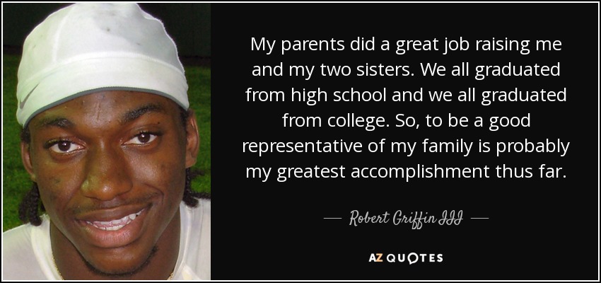 My parents did a great job raising me and my two sisters. We all graduated from high school and we all graduated from college. So, to be a good representative of my family is probably my greatest accomplishment thus far. - Robert Griffin III