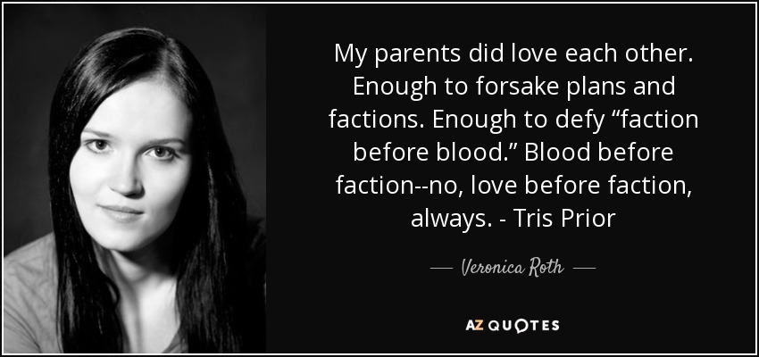 My parents did love each other. Enough to forsake plans and factions. Enough to defy “faction before blood.” Blood before faction--no, love before faction, always. - Tris Prior - Veronica Roth