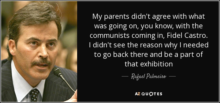 My parents didn't agree with what was going on, you know, with the communists coming in, Fidel Castro. I didn't see the reason why I needed to go back there and be a part of that exhibition - Rafael Palmeiro