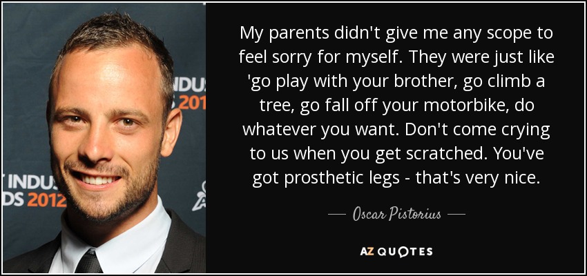 My parents didn't give me any scope to feel sorry for myself. They were just like 'go play with your brother, go climb a tree, go fall off your motorbike, do whatever you want. Don't come crying to us when you get scratched. You've got prosthetic legs - that's very nice. - Oscar Pistorius