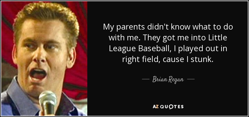 My parents didn't know what to do with me. They got me into Little League Baseball, I played out in right field, cause I stunk. - Brian Regan