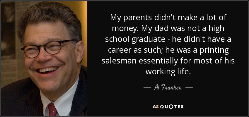 My parents didn't make a lot of money. My dad was not a high school graduate - he didn't have a career as such; he was a printing salesman essentially for most of his working life. - Al Franken
