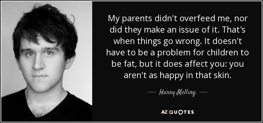 My parents didn't overfeed me, nor did they make an issue of it. That's when things go wrong. It doesn't have to be a problem for children to be fat, but it does affect you: you aren't as happy in that skin. - Harry Melling