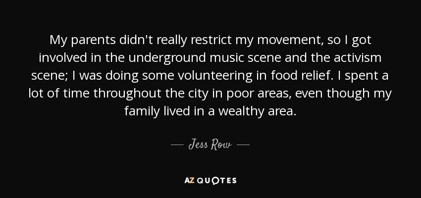 My parents didn't really restrict my movement, so I got involved in the underground music scene and the activism scene; I was doing some volunteering in food relief. I spent a lot of time throughout the city in poor areas, even though my family lived in a wealthy area. - Jess Row