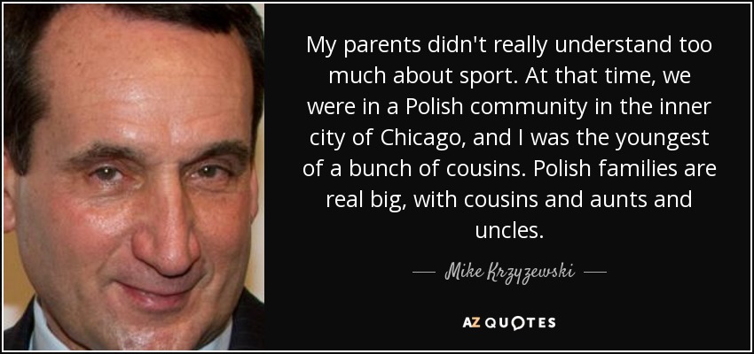My parents didn't really understand too much about sport. At that time, we were in a Polish community in the inner city of Chicago, and I was the youngest of a bunch of cousins. Polish families are real big, with cousins and aunts and uncles. - Mike Krzyzewski