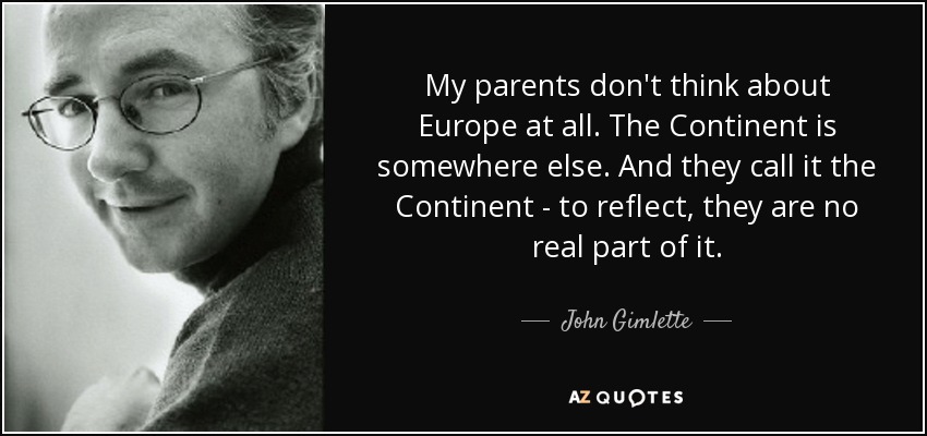 My parents don't think about Europe at all. The Continent is somewhere else. And they call it the Continent - to reflect, they are no real part of it. - John Gimlette