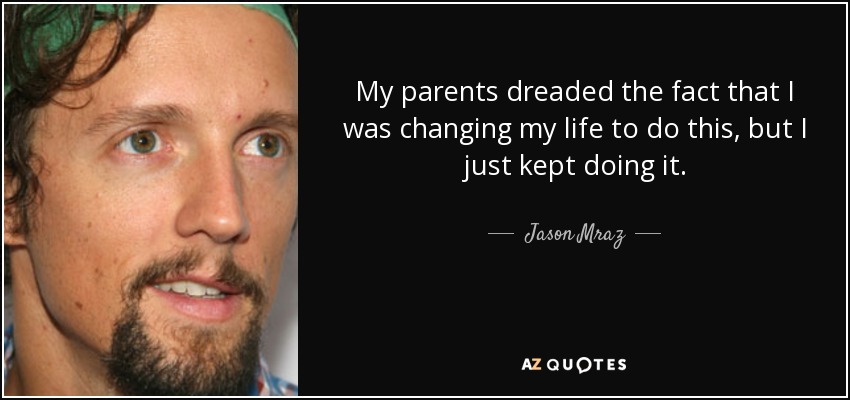 My parents dreaded the fact that I was changing my life to do this, but I just kept doing it. - Jason Mraz