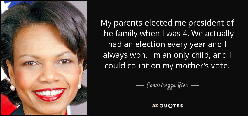 My parents elected me president of the family when I was 4. We actually had an election every year and I always won. I'm an only child, and I could count on my mother's vote. - Condoleezza Rice