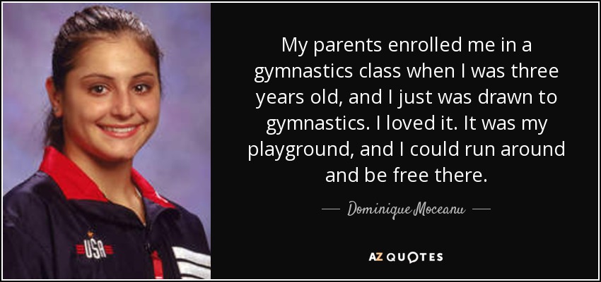 My parents enrolled me in a gymnastics class when I was three years old, and I just was drawn to gymnastics. I loved it. It was my playground, and I could run around and be free there. - Dominique Moceanu