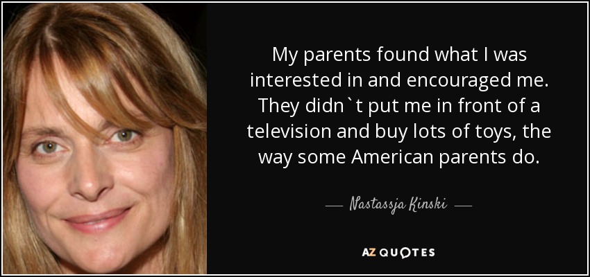My parents found what I was interested in and encouraged me. They didn`t put me in front of a television and buy lots of toys, the way some American parents do. - Nastassja Kinski