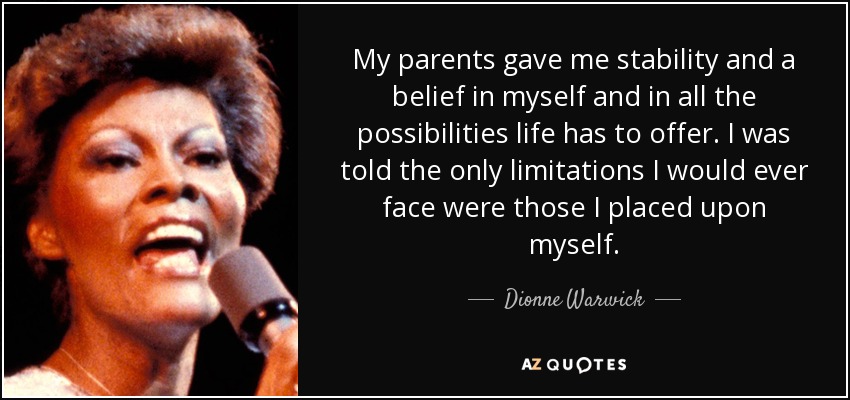 My parents gave me stability and a belief in myself and in all the possibilities life has to offer. I was told the only limitations I would ever face were those I placed upon myself. - Dionne Warwick