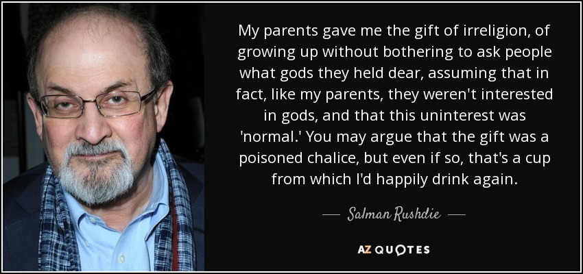 My parents gave me the gift of irreligion, of growing up without bothering to ask people what gods they held dear, assuming that in fact, like my parents, they weren't interested in gods, and that this uninterest was 'normal.' You may argue that the gift was a poisoned chalice, but even if so, that's a cup from which I'd happily drink again. - Salman Rushdie