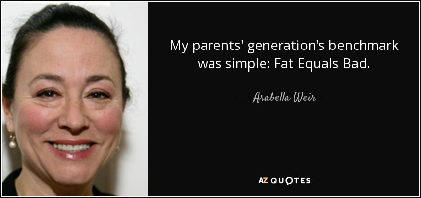 My parents' generation's benchmark was simple: Fat Equals Bad. - Arabella Weir
