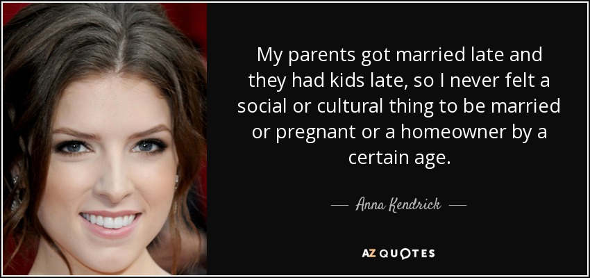 My parents got married late and they had kids late, so I never felt a social or cultural thing to be married or pregnant or a homeowner by a certain age. - Anna Kendrick