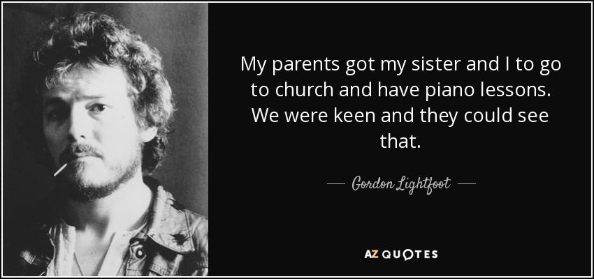 My parents got my sister and I to go to church and have piano lessons. We were keen and they could see that. - Gordon Lightfoot