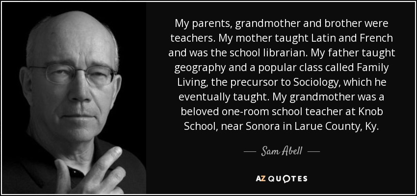 My parents, grandmother and brother were teachers. My mother taught Latin and French and was the school librarian. My father taught geography and a popular class called Family Living, the precursor to Sociology, which he eventually taught. My grandmother was a beloved one-room school teacher at Knob School, near Sonora in Larue County, Ky. - Sam Abell