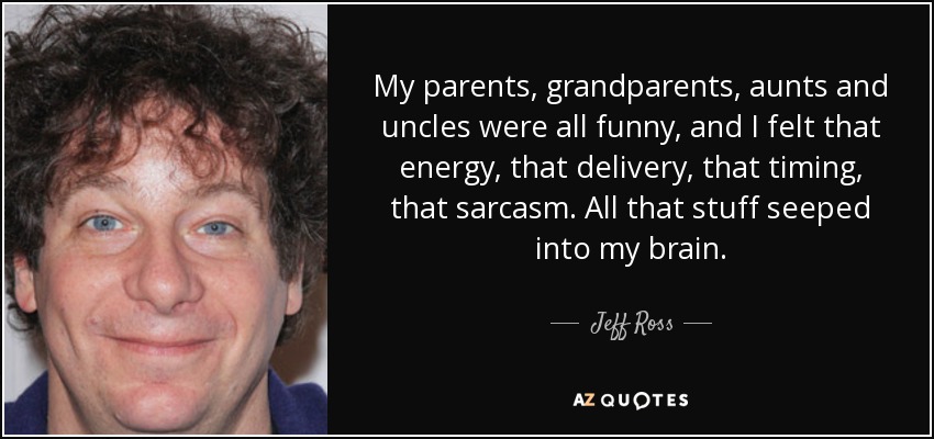 My parents, grandparents, aunts and uncles were all funny, and I felt that energy, that delivery, that timing, that sarcasm. All that stuff seeped into my brain. - Jeff Ross