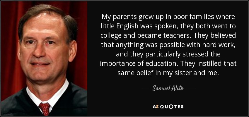 My parents grew up in poor families where little English was spoken, they both went to college and became teachers. They believed that anything was possible with hard work, and they particularly stressed the importance of education. They instilled that same belief in my sister and me. - Samuel Alito
