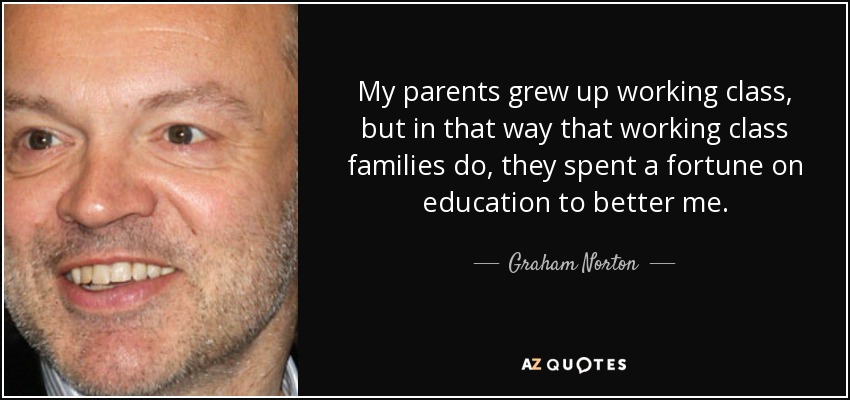 My parents grew up working class, but in that way that working class families do, they spent a fortune on education to better me. - Graham Norton
