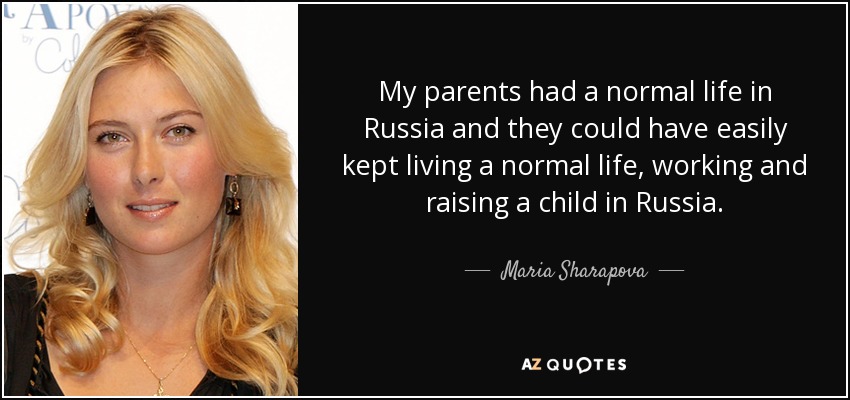 My parents had a normal life in Russia and they could have easily kept living a normal life, working and raising a child in Russia. - Maria Sharapova