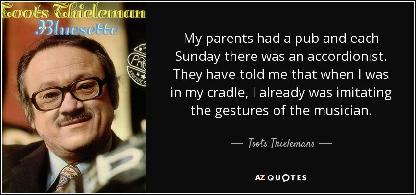 My parents had a pub and each Sunday there was an accordionist. They have told me that when I was in my cradle, I already was imitating the gestures of the musician. - Toots Thielemans