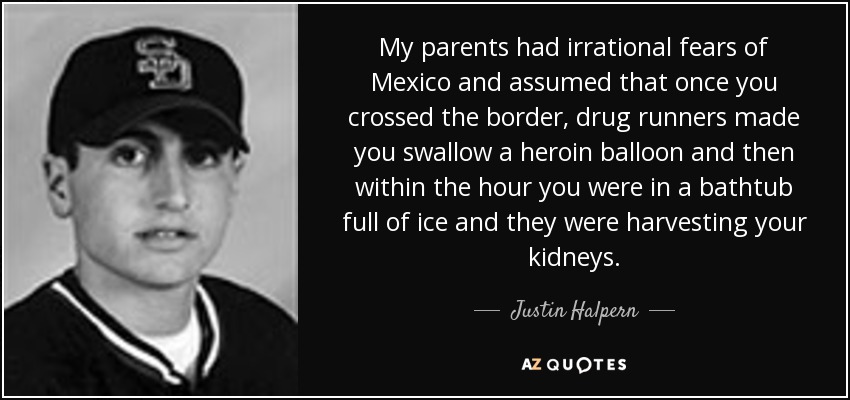 My parents had irrational fears of Mexico and assumed that once you crossed the border, drug runners made you swallow a heroin balloon and then within the hour you were in a bathtub full of ice and they were harvesting your kidneys. - Justin Halpern