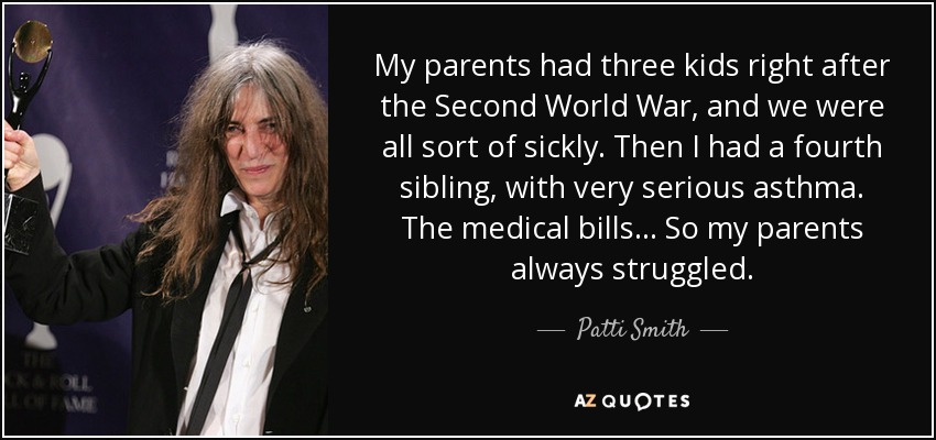 My parents had three kids right after the Second World War, and we were all sort of sickly. Then I had a fourth sibling, with very serious asthma. The medical bills... So my parents always struggled. - Patti Smith