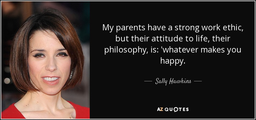 My parents have a strong work ethic, but their attitude to life, their philosophy, is: 'whatever makes you happy. - Sally Hawkins