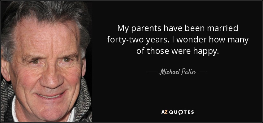 My parents have been married forty-two years. I wonder how many of those were happy. - Michael Palin