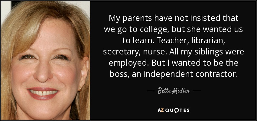 My parents have not insisted that we go to college, but she wanted us to learn. Teacher, librarian, secretary, nurse. All my siblings were employed. But I wanted to be the boss, an independent contractor. - Bette Midler