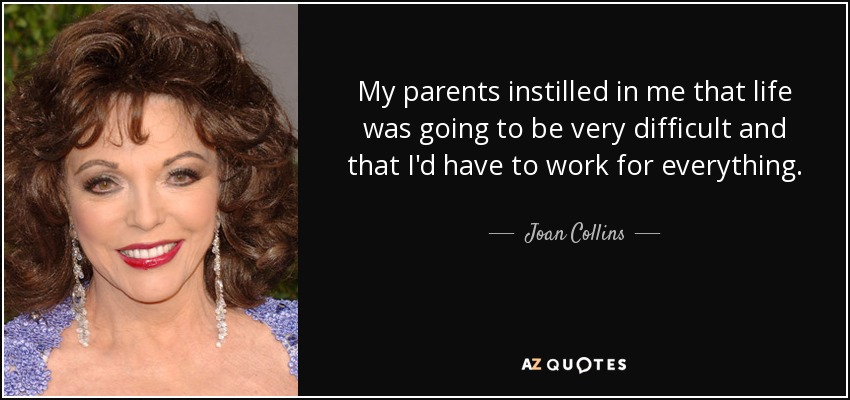 My parents instilled in me that life was going to be very difficult and that I'd have to work for everything. - Joan Collins