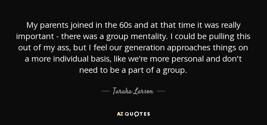 My parents joined in the 60s and at that time it was really important - there was a group mentality. I could be pulling this out of my ass, but I feel our generation approaches things on a more individual basis, like we're more personal and don't need to be a part of a group. - Taraka Larson