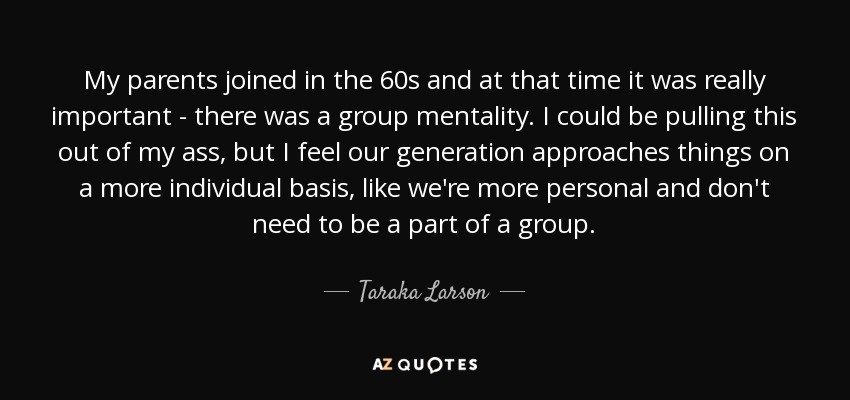 My parents joined in the 60s and at that time it was really important - there was a group mentality. I could be pulling this out of my ass, but I feel our generation approaches things on a more individual basis, like we're more personal and don't need to be a part of a group. - Taraka Larson
