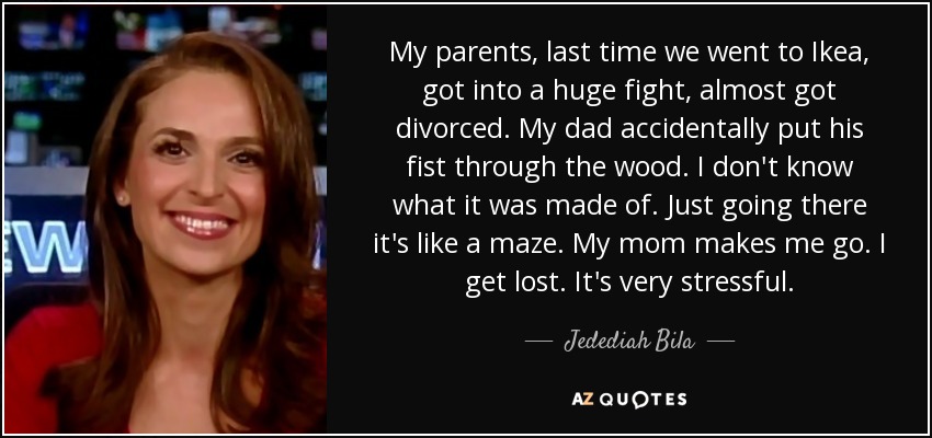 My parents, last time we went to Ikea, got into a huge fight, almost got divorced. My dad accidentally put his fist through the wood. I don't know what it was made of. Just going there it's like a maze. My mom makes me go. I get lost. It's very stressful. - Jedediah Bila