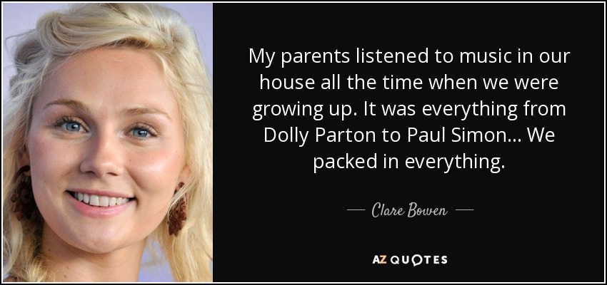 My parents listened to music in our house all the time when we were growing up. It was everything from Dolly Parton to Paul Simon... We packed in everything. - Clare Bowen
