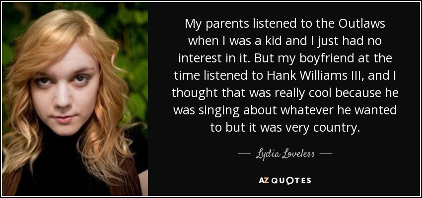 My parents listened to the Outlaws when I was a kid and I just had no interest in it. But my boyfriend at the time listened to Hank Williams III, and I thought that was really cool because he was singing about whatever he wanted to but it was very country. - Lydia Loveless