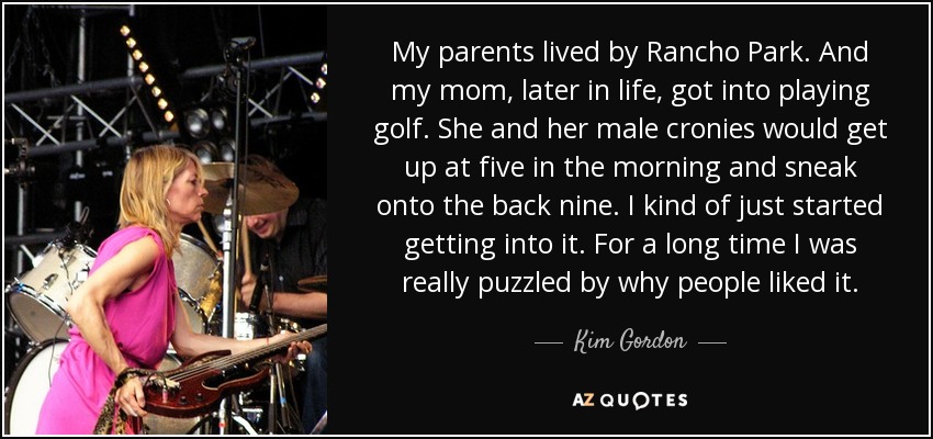 My parents lived by Rancho Park. And my mom, later in life, got into playing golf. She and her male cronies would get up at five in the morning and sneak onto the back nine. I kind of just started getting into it. For a long time I was really puzzled by why people liked it. - Kim Gordon
