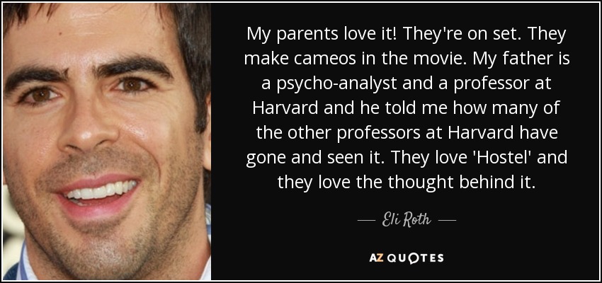My parents love it! They're on set. They make cameos in the movie. My father is a psycho-analyst and a professor at Harvard and he told me how many of the other professors at Harvard have gone and seen it. They love 'Hostel' and they love the thought behind it. - Eli Roth