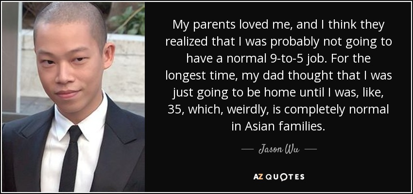 My parents loved me, and I think they realized that I was probably not going to have a normal 9-to-5 job. For the longest time, my dad thought that I was just going to be home until I was, like, 35, which, weirdly, is completely normal in Asian families. - Jason Wu
