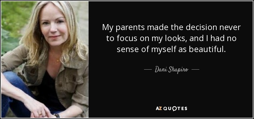 My parents made the decision never to focus on my looks, and I had no sense of myself as beautiful. - Dani Shapiro