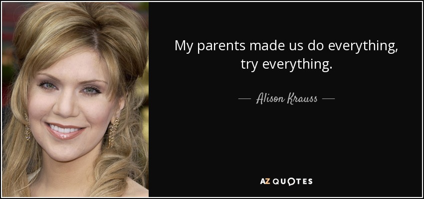My parents made us do everything, try everything. - Alison Krauss
