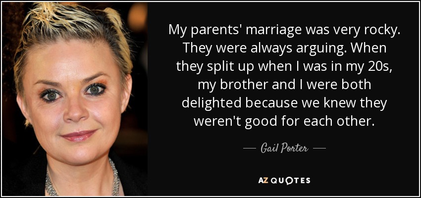My parents' marriage was very rocky. They were always arguing. When they split up when I was in my 20s, my brother and I were both delighted because we knew they weren't good for each other. - Gail Porter