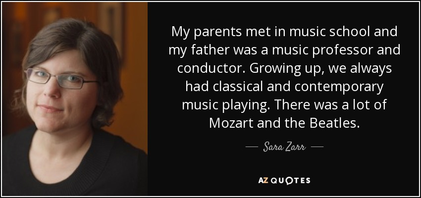 My parents met in music school and my father was a music professor and conductor. Growing up, we always had classical and contemporary music playing. There was a lot of Mozart and the Beatles. - Sara Zarr